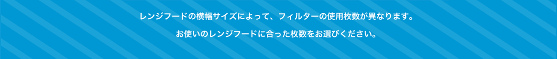 レンジフードの横幅サイズによって、フィルターの使用枚数が異なります。お使いのレンジフードに合った枚数をお選びください。