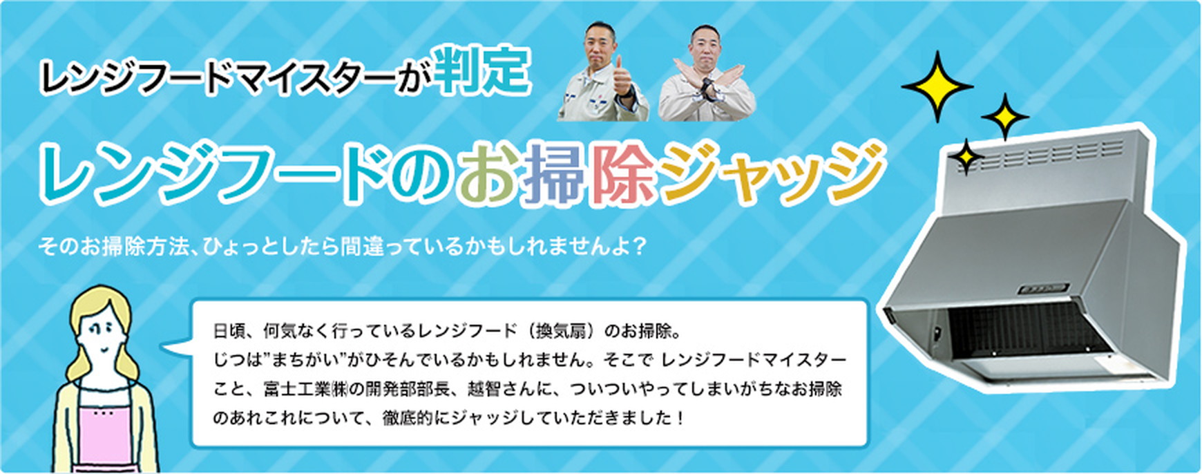 そのお掃除方法、ひょっとしたら間違っているかもしれませんよ？日頃、何気なく行っているレンジフード（換気扇）のお掃除。じつは”まちがい”がひそんでいるかもしれません。そこで レンジフードマイスターこと、富士工業㈱の開発部部長、越智さんに、ついついやってしまいがちなお掃除のあれこれについて、徹底的にジャッジしていただきました！