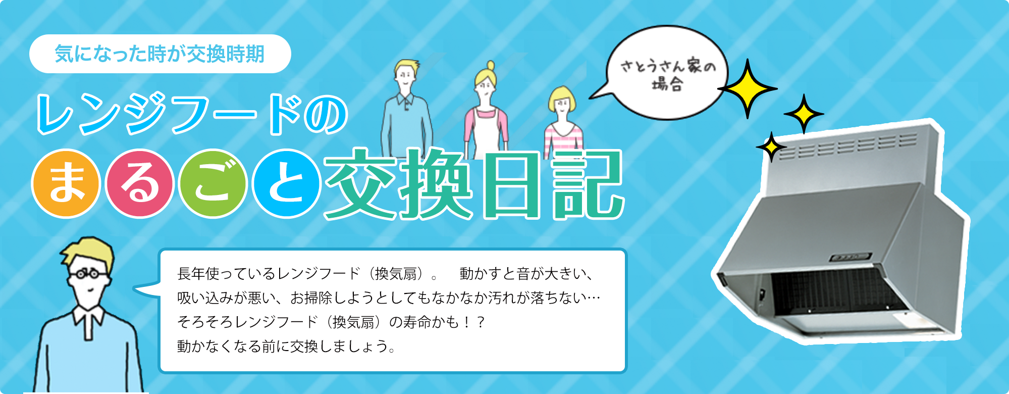 レンジフードのまるごと交換日記　長年使っているレンジフード（換気扇）。　動かすと音が大きい、吸い込みが悪い、お掃除しようとしてもなかなか汚れが落ちない…そろそろレンジフード（換気扇）の寿命かも！？動かなくなる前に交換しましょう。